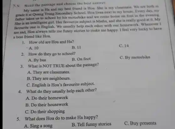 Xv. Read the passage and choose the best answer.
My name is Ha and my best friend is Hoa. She is my classmate. We are both in
grade 6 at Quang Trung Secondary School. Hoa lives next to my house. Every day,my
father takes us to school by his motorbike and we come home on foot in the evening.
She is an intelligent girl. Her favourite subject is Maths, and she is really good at it. My
farourite one is English. We usually help each other with our homework Whenever I
am sad, Hoa always tells me funny stories to make me happy I feel very lucky to have
a best friend like Hoa.
1. How old are Hoa and Ha?
C. 14
A. 10
B. 11
2. How do they go to school?
C. By motorbike
A. By bus
B. On foot
3. What is NOT TRUE about the passage?
A. They are classmates.
B. They are neighbours.
C. English is Hoa's favourite subject.
4. What do they usually help each other?
A. Do their homework
B. Do their housework
C. Do their shopping
5. What does Hoa do to make Ha happy?
A. Sing a song
B. Tell funny stories
C. Buy presents