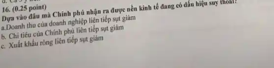 (0.25 point ) Dựa vào đâu mà Chính phủ nhận ra được nền kinh tế đang có dấu hiệu suy thoal! a.Doanh thu của doanh nghiệp liên tiếp sụt giảm b. Chi tiêu của Chính phủ liên tiếp sụt giảm c. Xuất khẩu ròng liên tiếp sụt giảm