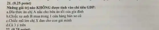 ( 0.25 point ) Những giá trị nào KHÔNG được tính vào chỉ tiêu GDP: a. Đĩa thức ăn chị A nấu cho bữa ăn tối của gia đình b.Chiếc xe anh B mua trong I cứa hảng bán xe cũ c.Chiếc mũ len chị X đan cho con gái mình d.Cà 3 ý trên