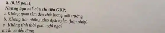 ( 0.25 point ) Những hạn chế của chỉ tiêu GDP: a. Không quan tâm đến chất lượng môi trường b. Không tính những giao dịch ngầm (hợp pháp) c. Không tính thời gian nghi ngơi d.Tất cả đều đúng