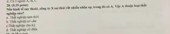 (0.25 point) Nền kinh tế suy thoái, công ty X sai thải rất nhiều nhân sự, trong đó có A . Vậy A thuộc loại thất nghiệp nào? a. Thầt nghiệp tạm thời b. Thất nghiệp cơ cấu c. Thất nghiệp chu kỷ d. Thất nghiệp cồ điển