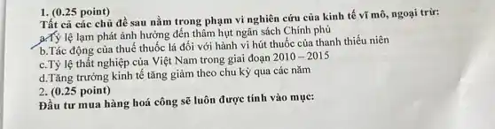 ( 0.25 point) Tất cả các chủ đề sau nằm trong phạm vi nghiên cứu của kinh tế vĩ mô, ngoại trừ: a.Tỷ lệ lạm phát ảnh hưởng đến thâm hụt ngân sách Chính phủ b.Tác động của thuế thuốc lá đối với hành vi hút thuốc của thanh thiếu niên c. Tỷ lệ thất nghiệp của Việt Nam trong giai đoạn 2010-2015 d.Tăng trưởng kinh tế tăng giảm theo chu kỳ qua các năm 2. (0.25 point) Đầu tư mua hàng hoá công sẽ luôn được tính vào mục: