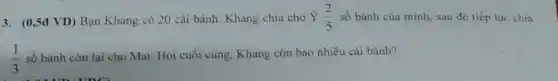 (0,5đ VD) Bạn Khang có 20 cái bánh. Khang chia cho Ỷ (2)/(5) số bánh của mình, sau đó tiếp tục chia (1)/(3) số bánh còn lại cho Mai. Hòi cuối cùng, Khang còn bao nhiêu cái bánh?