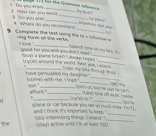 1 Do you enjoy 2 How can you avoid ar reference. 3 Do you plan 4 Where do you recommend by plane? anywhere next year? lo? 9 Complete the text using the to + infinitive or -ing form of the verbs. I love ' (spend) time on my bike. lt's good for you and you don't need? (buy) a plane ticketl I always hoped 3 (cycle) around the world. Next year, I intend have (ride) my bike through Brazil. 1 have persuaded my daughters (come) with me. I tried ^(6) son ^(7) (join) us, but he says he can' afford ^(8) (take) time off work. I prefer ? (cycle) to ^(10) (go) by plane or car because you see so much more. I'm 72 . and I think it's important to keep " (do) interesting things. I intend 12 (stay) active until I'm at least 102 !