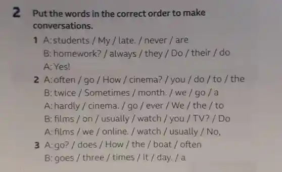 2 Put the words in the correct order to make conversations. 1 A: students / My / late. / never / are B: homework? / always / they / Do / their / do A: Yes! 2 A: often / go / How / cinema? / you / do / to / the B: twice / Sometimes / month. / we / go / a A: hardly / cinema. / go / ever / We / the / to B: films / on / usually / watch / you / TV? / Do A: films / we / online. / watch / usually / No, 3 A: go? / does / How / the / boat / often B: goes / three / times / It / day. / a