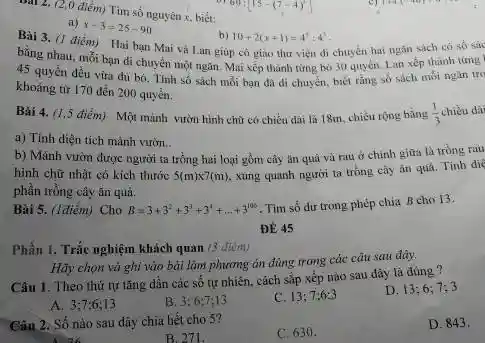 (2,0 điêm) Tim số nguyên x , bièt: a) x-3=25-90 b) 10+2(x+1)=4^(3)+4^(3) . bằng nhau, mồi bạn di chuyên một ngăn. Mai xệp thành từng bó 30 quyền, Lan xệ thảnh tưng khoâng từ 170 dến 200 quyè̉n. a) Tinh diện tich mảnh vườn.. b) Mảnh vườn được người ta trồng hai loại gồm cây ản quâ và rau ơ chinh giữa là trồng rau phần trồng cây ân quà. Bài 5. (l điếm) Cho B=3+3^(2)+3^(3)+3^(1)+dots+3^(100) . Tìm sồ du trong phép chia B cho 13 . ĐЁ 45 Phẩn 1. Trắc nghiệm khách quan ( 3 đtịm) Câu 1. Theo thứ tư tăng dần các số tự nhiên, cách săp xếp nào sau dây là đûng? A. 3;7;6;13 B. 3; 6:7,13 C. 13;7;6;3 D. 13;6;7;3 Cấn 2. Số nào sau dày chia hết cho 5 ? B 271 : C. 630 . D. 843 .