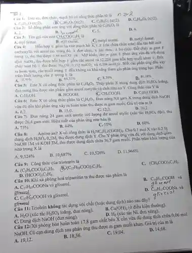 bar(De^(2))2 Câu 1: Este no, đơn chức, mạch hở có công thức phân tử là A. C_(n)H_(2n)O(n >= 2) . B. C_(n)H_(2n)O_(2)(n >= 2) . C. C_(n)H_(n)O_(3)(n >= 2) . D. C_(n)H_(2n)O_(4)(n >= 2) . Câu 2: Số đồng phàn este ưng với çông thức phân tự C_(3)H_(6)O_(2) là Dor A. 2 . B. 3 axeratk C. 5 . D. 4 . Câu 3: Tên goi cũa este CH_(3)COOC_(2)H_(5) là A. etyl fomat. B. etyl axetat. C. metyl axetat. D. metyl fomat. Câu 4: Hỗn hợp E gồm ba este mạch hở X,Y,Z (chi chứa chức este) đều tạo bởi axit cacboxylic với ancol no, trong đó: X đơn chức, Y hai chức, Z ba chức. Đốt cháy m gam E trong O_(2) du, thu được 0,44molCO_(2) và. Mặt khác, cho m gam E phản ửng vừra đủ với dung dịch NaOH , thu được hỗn họp F gồm các ancol và 12,224 gam hỗn hợp muối khan T . Đốt cháy toàn bộ T thu được Na_(2)CO_(3),0,212molCO_(2) và 0,204 molH H_(2)O . Biét các phản úng đều xảy ra hoàn toàn, các muối trong T đều không có khả năng tham gia phàn úng tráng bạc. Phần trăm khối lượng của Z trong E là A. 10,91% . B. 64,31% . C. 8,70% . D. 80,38% . Câu 5: Este X có công thức phân tử C_(4)H_(8)O_(2) . Thủy phân X trong dung dịch H_(2)SO_(4) loãng, đun nóng thu được sản phầm gồm ancol metylic và chất hữu cơ Y . Công thức của Y là A. C_(2)H_(5)OH . B. HCOOH . C. CH_(3)COOH . D. C_(2)H_(5)COOH . Câu 6: Este X có công thức phân tử C_(2)H_(4)O_(2) . Đun nóng 9,0 gam X trong dung dịch NaOH vừa đủ đến khi phản ưng xảy ra hoàn toàn thu được m gam muối. Giá trị của m là A. 8,2 . B. 15,0 . C. 12,3 . D. 10,2 . Câu 7: Đun nóng 24 gam axit axetic với lượng dư ancol etylic (xúc tác H_(2)SO_(4) đặc), thu được 26,4 gam este. Hiệu suất của phản ứng este hóa là A. 75% B. 44% C. 55% D. 60% Câu 8: Amino axit X có công thức là H_(2)NC_(x)H_(y)(COOH)_(2) . Cho 0,1 mol X vào 0,2 lít dung dịch H_(2)SO_(4)0,5M , thu được dung dịch Y . Cho Y phản ưng vùra đủ với dung dịch gồm NaOH1M và KOH3M , thu được dung dịch chứa 36,7 gam muối. Phần trăm khối lượng của nitơ trong X là A. 9,524% B. 10,687% C. 10,526% D. 11,966% Câu 9: Công thức của tristearin là A. (C_(2)H_(5)COO)_(3)C_(3)H_(5) . B. (C_(17)H_(35)COO)_(3)C_(3)H_(5) . C. (CH_(3)COO)_(3)C_(3)H_(5) . D. (HCOO)_(3)C_(3)H_(5) . Câu 10: Khi xà phòng hoá tripamitin ta thu được sản phẩm là B. C_(15)H_(31)COOH và A. C_(17)H_(35)COONa và glixerol. ghixerol. C. C_(17)H_(35)COOH và glixerol. D. C_(15)H_(31)COONa và gtixerol Câu 11: Triolein không tác dụng với chất (hoặc dung dịch) nào sau đây? B. Cu(OH)_(2) (ở điều kiện thường). A. H_(2)O (xúc tác H_(2)SO_(4) loãng, đun nóng). D. H_(2) (xúc tác Ni , đun nóng). C. Dung dịch NaOH (đun nóng). glixes of Câu 12: Xà phòng hóa hoàn toàn 17,8 gam chất béo X cần vừa đủ dung dịch chứa 0, D. 14,68 . A. 19,12 .