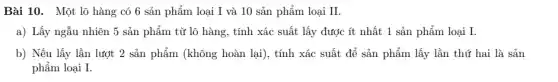 Bài 10. Một lô hàng có 6 sản phẩm loại I và 10 sản phẩm loại II. a) Lấy ngẫu nhiên 5 sản phẩm từ lô hàng, tính xác suất lấy được ít nhất 1 sản phẩm loại I . b) Nếu lấy lần lượt 2 sản phẩm (không hoàn lại), tính xác suất để sản phẩm lấy lần thứ hai là sản phẩm loại I.