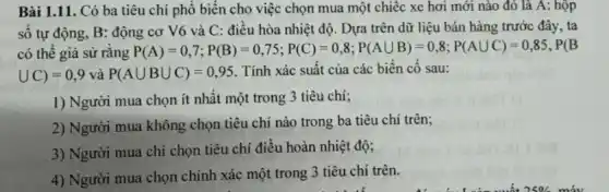 Bài 1.11. Có ba tiêu chí phổ biến cho việc chọn mua một chiếc xe hơi mới nào đó lã A : hộp số tự động, B : động cơ V6 và C : điều hòa nhiệt độ. Dựa trên dữ liệu bán hàng trước đây, ta có thể giả sử rằng P(A)=0,7;P(B)=0,75;P(C)=0,8;P(AuuB)=0,8;P(AuuC)=0,85,P(B uu C)=0,9 và P(A uu B uu C)=0,95 . Tính xác suất của các biến cố sau: Người mua chọn ít nhất một trong 3 tiêu chí; Người mua không chọn tiêu chí nào trong ba tiêu chí trên; Người mua chỉ chọn tiêu chí điều hoàn nhiệt độ; Người mua chọn chính xác một trong 3 tiêu chí trên.