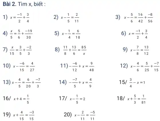 Bài 2. Tìm x, biết : x=(-1)/(2)+(3)/(4) x-(1)/(5)=(2)/(11) x-(5)/(6)=(16)/(42)+(-8)/(56) (x)/(5)=(5)/(6)+(-19)/(30) x-(1)/(4)=(6)/(18) x=(-1)/(2)+(3)/(4) (x)/( 15)=(3)/(5)+(-2)/(3) (11)/(8)+(13)/(6)=(85 )/(x) x-(7)/(8)=(13)/(12) x-(-6)/(15)=(4)/(27) -(-6)/(12)+x=(9)/(48) x-(4)/(6)=(5)/(25)+(-7)/(15) x-(4)/(5)=(6)/(20)+(-7)/(3) -(-7)/(5)+x=(4)/(9) 15/ (3)/(4)-x=1 16/ x+4=(1)/(5) 17/ x-(1)/(5)=2 18/ x+(5)/(3)=(1)/(81) x+(4)/(15)=(-3)/(15) x-(2)/(11)=(-5)/(11)