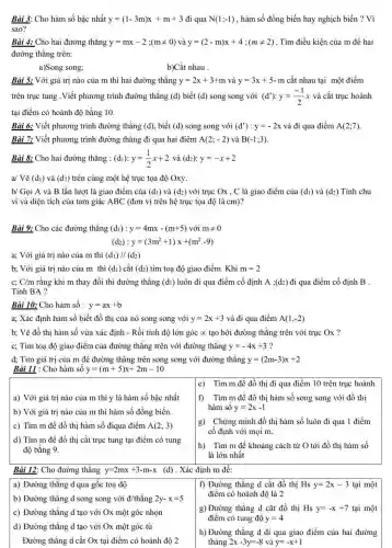 Bài 3: Cho hàm số bậc nhất y=(1-3m)x+m+3 đi qua N(1;-1) , hàm số đồng biến hay nghịch biến ? Vì sao? Bài 4: Cho hai đường thẳng y=mx-2;(m!=0) và y=(2-m)x+4;(m!=2) . Tìm điều kiện của m để hai đường thẳng trên: a)Song song; b)Cắt nhau . Bài 5: Với giá trị nào của m thì hai đường thẳng y=2x+3+m và y=3x+5-m cắt nhau tại một điểm trên trục tung. Viết phương trình đường thẳng (d) biết (d) song song với (d^(')):y=(-1)/(2)x và cắt trục hoành tại điểm có hoành độ bằng 10 . Bài 6: Viết phương trình đường thẳng (d) , biết (d) song song với (d^(')):y=-2x và đi qua điểm A(2;7) . Bài 7: Viết phương trình đường thẳng đi qua hai điểm A(2;-2) và B(-1;3) . Bài 8: Cho hai đường thẳng : (d_(1)):y=(1)/(2)x+2 và (d_(2)):y=-x+2 a/ Vẽ (d_(1)) và (d_(2)) trên cùng một hệ trục tọa độ Oxy. b// Gọi A và B lần lượt là giao điểm của (d_(1)) và (d_(2)) với trục Ox,C là giao điểm của (d_(1)) và (d_(2)) Tính chu vi và diện tích của tam giác ABC (đơn vị trên hệ trục tọa độ là cm)? Bài 9: Cho các đường thẳng (d_(1)):y=4mx-(m+5) với m!=0 (d_(2)):y=(3m^(2)+1)x+(m^(2)-9) a ; Với giá trị nào của m thì (d_(1))////(d_(2)) b ; Với giá trị nào của m thì (d_(1)) cắt (d_(2)) tìm tọa độ giao điểm Khi m=2 c;C//m rằng khi m thay đổi thì đường thẳng (d_(1)) luôn đi qua điểm cố định A;(d_(2)) đi qua điểm cố định B . Tính BA ? Bài 10: Cho hàm số : y=ax+b a ; Xác định hàm số biết đồ thị của nó song song với y=2x+3 và đi qua điểm A(1,-2) b; Vẽ đồ thị hàm số vừa xác định - Rồi tính độ lớn góc prop tạo bởi đường thẳng trên với trục Ox ? c ; Tìm tọa độ giao điểm của đường thẳng trên với đường thẳng y=-4x+3 ? d ; Tìm giá trị của m để đường thẳng trên song song với đường thẳng y=(2m-3)x+2 Bài 11 : Cho hàm số y=(m+5)x+2m-10 e) Tìm m để đồ thị đi qua điểm 10 trên trục hoành a) Với giá trị nào của m thì y là hàm số bậc nhất b) Với giá trị nào của m thì hàm số đồng biến. c) Tìm m để đồ thị hàm số điqua điểm A(2;3) d) Tìm m để đồ thị cắt trục tung tại điểm có tung độ bằng 9. f) Tìm m để đồ thị hàm số song song với đồ thị hàm số y=2x-1 g) Chứng minh đồ thị hàm số luôn đi qua 1 điểm cố định với mọi m . h) Tìm m để khoảng cách từ O tới đồ thị hàm số là lớn nhất Bài 12: Cho đường thẳng y=2mx+3-m-xquad(d) . Xác định m để: a) Đường thẳng d qua gốc toạ độ b) Đường thẳng d song song với d// thẳng 2y-x=5 c) Đường thẳng d tạo với Ox một góc nhọn d) Đường thẳng d tạo với Ox một góc tù Đường thẳng d cắt Ox tại điểm có hoành độ 2 f) Đường thẳng d cắt đồ thị Hsy=2x-3 tại một điểm có hoành độ là 2 g) Đường thẳng d cắt đồ thị Hsy=-x+7 tại một điểm có tung độ y=4 h) Đường thẳng d đi qua giao điểm của hai đường thảng 2x-3y=-8 và y=-x+1