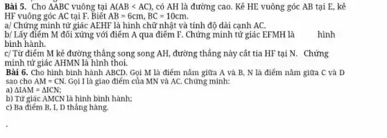 Bài 5. Cho /_ABC vuông tại A(AB < AC) , có AH là đường cao. Kẻ HE vuông góc AB tại E , kẻ HF vuông góc AC tại F . Biết AB=6cm,BC=10cm . a// Chứng minh tứ giác AEHF là hình chữ nhật và tính độ dài cạnh AC . b// Lấy điểm M đối xứng với điểm A qua điểm F . Chứng minh tứ giác EFMH là hình bình hành. c// Tử điểm M kẻ đường thẳng song song AH , đường thẳng này cắt tia HF tại N . Chứng minh tứ giác AHMN là hình thoi. Bài 6. Cho hình binh hành ABCD . Gọi M là điếm nằm giữa A và B,N là điểm nằm giứa C và D sao cho AM=CN . Gọi I là giao điểm của MN và AC . Chứng minh: a) /_IAM=DeltaICN b) Tứ giác AMCN là hình bình hành; c) Ba điểm B,I,D thẳng hàng.