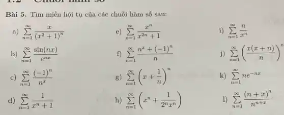 Bài 5. Tìm miền hội tụ của các chuỗi hàm số sau: a) sum_(n=1)^(oo)(x)/((x^(2)+1)^(n)) e) sum_(n=1)^(oo)(x^(n))/(x^(2n)+1) i) sum_(n=1)^(oo)(n)/(x^(n)) b) sum_(n=1)^(oo)(sin(nx))/(e^(nx)) f) sum_(n=1)^(oo)(n^(x)+(-1)^(n))/(n) j) sum_(n=1)^(oo)((x(x+n))/(n))^(n) c) sum_(n=1)^(oo)((-1)^(n))/(n^(x)) g) sum_(n=1)^(oo)(x+(1)/(n))^(n) k) sum_(n=1)^(oo)ne^(-nx) d) sum_(n=1)^(oo)(1)/(x^(n)+1) h) sum_(n=1)^(oo)(x^(n)+(1)/(2^(n)x^(n))) sum_(n=1)^(oo)((n+x)^(n))/(n^(n+x))