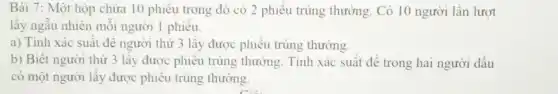 Bài 7: Một hộp chứa 10 phiếu trong đó có 2 phiếu trúng thưởng. Có 10 người lần lượt lấy ngẫu nhiên mỗi người 1 phiếu. a) Tính xác suất để người thứ 3 lấy được phiếu trúng thường. b) Biết người thứ 3 lấy được phiếu trúng thưởng. Tính xác suất để trong hai người dầu có một người lấy được phiếu trúng thưởng.