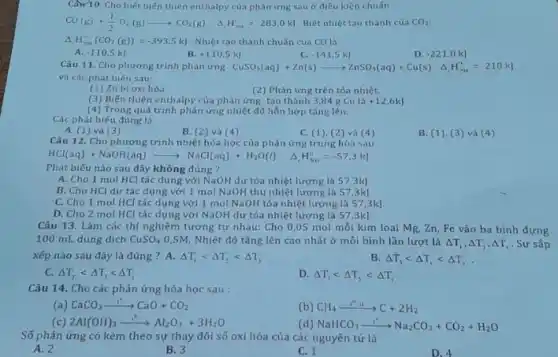 Cầ 10. Cho biết biến thiên enthalpy của phản ửng sau ờ điều kiền chuấn CO(g)+(1)/(2)O_(2)(g)longrightarrowCO_(2)(g)quadDelta_(4)H_(2,n)^('')=-283,0kJ . Biết nhiệt tạo thành cùa CO_(2): DeltaH_(30om)^(e)(CO_(2)((g)))=-393,5kJ . Nhiệt tao thành chuán của CO là A. -110,5kJ B. +110,5kJ C. -141,5kj D. -221,0kJ Câu 11. Cho phưong trinh phàn ưng CuSO_(4)(aq)+Zn(s)longrightarrowZnSO_(4)(aq)+Cu(s)quadDelta_(4)H_(2m)^(a)=-210kJ và các phát biếu sau: (1) Zn bi oxi hóa (2) Phản ưng trên tỏa nhiệt. (4) Trong quá trinh phản ứng nhiệt đồ hỗn hợ tăng lền. Các phát biếu đửng là A. (1) và (3) B. (2) và (4) C. (1), (2) và (4) B. (1). (3) và (4) Câu 12. Cho phương trình nhiêt hóa học của phản ứng trung hòa sau: HCl(aq)+NaOH(aq)longrightarrowNaCl(aq)+H_(2)O(I)quadDelta_(4)H_(s=1)^(o)=-57,3kJ Phát biếu nào sau đây không đúng ? A. Cho 1molHCl tác dung với NaOH dư tỏa nhiệt lương là 57,3k ] B. Cho HCl dư tác dung với 1molNaOH thu nhiệt lương là 57,3kJ C. Cho 1molHCl tác dụng với 1molNaOH tóa nhiệt lương là 57,3kJ . D. Cho 2 mol HCl tác dụng với NaOH dư tỏa nhiệt lương là 57,3kj Câu 13. Làm các thí nghiệm tương tự nhau: Cho 0,05 mol mối kim loại Mg,Zn , Fe vào ba bình đựng 100mL dung dịch CuSO_(4)0,5M . Nhiệt độ tăng lên cao nhất ở mổi bình lần lượt là DeltaT_(1),DeltaT_(2),DeltaT_(1) . Sự sầp xếp nào sau đây là đúng ? A.DeltaT_(1) < DeltaT_(2) < DeltaT_(3) B. DeltaT_(3) < DeltaT_(1) < DeltaT_(2) . C. DeltaT_(2) < DeltaT_(1) < DeltaT_(1) D. DeltaT_(1) < DeltaT_(2) < DeltaT_(1) Câu 14. Cho các phản ứng hóa học sau : (a) CaCO_(3)rarr",""CaO+CO_(2) (b) CH_(4)rarr"" I" "41"C+2H_(2) (c) 2Al(OH)_(3)rarr","Al_(2)O_(3)+3H_(2)O (d) NaHCO_(3)rarr"∙"Na_(2)CO_(3)+CO_(2)+H_(2)O Số phán ứng có kèm theo sự thay đói số oxi hóa của các nguyên từ là A. 2 B. 3 C. 1 D. 4