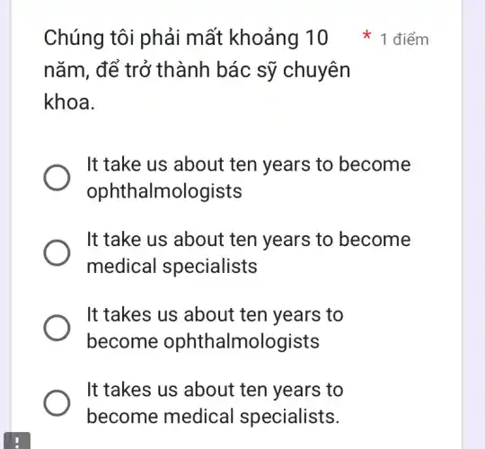 Chúng tôi phải mất khoảng 10 1 điểm năm, để trở thành bác sỹ chuyên khoa. It take us about ten years to become ophthalmologists It take us about ten years to become medical specialists It takes us about ten years to become ophthalmologists It takes us about ten years to become medical specialists.