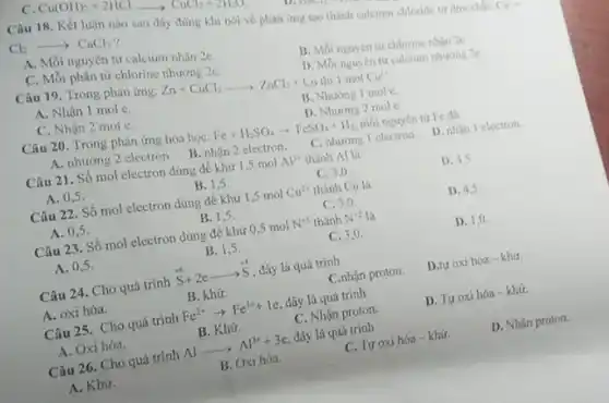 Cl_(2)longrightarrowCaCl_(2) ? A. Mỗi nguyên tứ calcium nhân 2e . C. Mồi phân tử chlorine nhừ̛ng 2e . D. Mö nguyen tis calcium nhesing 2e . Câu 19. Trong phàn úng: Zn+CuCl_(2) Cu this 1 mol Cu^(2+) A. Nhân 1 mole. B. Nhường 1 mole. C. Nhận 2 mole. D. Nhuông 2 mole. Câu 20. Trong phàn ưng hóa học: Fe+H_(2)SO_(4)rarrFeSO_(4)+H_(2) môi nguyền tis Fe das A. nhường 2 electron B. nhận 2 electron. C. nhuơng 1 electron. D. nhịn 1 electron. Câu 21. Số mol electron dùng để khi̛ 1,5molAl^(3+) thành Al lit D. 4.5 . A. 0,5 . B. 1,5 . C. 3,0 . Câu 22. Số mol electron dủng đề khưs 1,5molCu^(2+) thành Cu là D. 45 . A. 0,5 . B. 1.5 . C. 30 . Câu 23. Số mol electron dưng để khứ 0,5 mol N^(+5) thành N^(22) là D. 1,0 . B. 1,5 . C. 3,0 . A. 0,5 . Câu 24. Cho quá trinh S^(+6)+2elongrightarrowS , dây là quâ trỉh C .nhận proton. D.tư oxi hóa - khis. A. oxi hóa. B. khưs. Câu 25. Cho quá trinh Fe^(2+)rarrFe^(3+)+1e , dây là quá trình B. Khus. C. Nhận proton. D. Tư oxi hớ - khis. A. Oxi hóa. Al Al^(3+)+3e , đây là quá trinh C. Turoxi hóa-khưs. D. Nhạn proton. B. Oxi hóa. A. Khus.