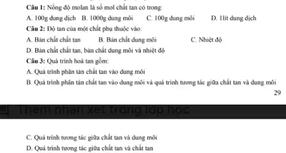 Câu 1: Nồng độ molan là số mol chất tan có trong: A. 100g dung dịch B. 1000g dung môi C. 100g dung môi D. 1 lit dung dịch Câu 2: Độ tan của một chất phụ thuộc vào: A. Bản chất chất tan B. Bản chất dung môi C. Nhiệt độ D. Bản chất chất tan, bản chất dung môi và nhiệt độ Câu 3: Quá trình hoà tan gồm: A. Quá trình phân tán chất tan vào dung môi B. Quá trình phân tán chất tan vào dung môi và quá trình tương tác giữa chất tan và dung môi 29 C. Quá trình tương tác giữa chất tan và dung môi D. Quá trình tương tác giữa chất tan và chất tan