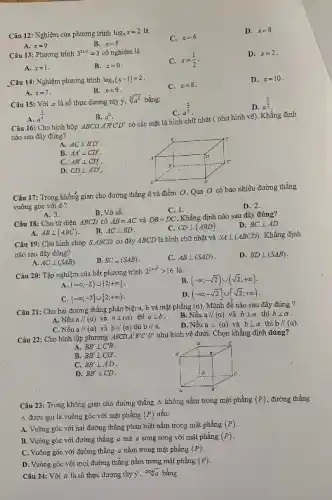 Câu 12: Nghiệm của phương trình log_(3)x=2 là C. x=6 D. x=8 A. x=9 B. x=5 Câu 13: Phuơng trình 3^(2x-1)=3 có nghiệm là C. x=(1)/(2) . D. x=2 . A. x=1 . B. x=0 . C. x=8 . D. x=10 . _Cân 14: Nghię̀m phương trình log_(1)(x-1)=2 . A. x=7 . B. x=9 . Câu 15: Với a là số thực dương tùy ý, root(3)(a^(2)) bằng; A. a^((1)/(6)) . B. a^(6) . C. a^((2)/(3)) . D. a^((3)/(2)) . Câu 16: Cho hình hộp ABCD*A^(')B^(')CD^(') có các mạ̃t là hinh chũ nhật ( như hình vễ), Khẳng định nào sau đây đúng? A. AC _|_B^(')D^(') . B. AA^(')_|_ CD^(') . C. AB^(')_|_ CD^(') . D. CD _|_A^(')D^(') . Câu 17: Trong khônǵ gian cho đường thắng d và điẻm O . Qua O co bao nhiêu đường thẳng vuông góc với d? A. 3 . B. Vô số. C. 1 . D. 2 . Câu 18: Cho tứ diện ABCD có AB=AC và DB=DC . Khẳng định nào sau đây đúng? A. AB _|_(ABC) . B. AC _|_ BD . C. CD _|_(ABD) . D. BC _|_ AD . Câu 19: Cho hịnh chóp S.ABCD có đáy ABCD là hinh chữ nhật và SA _|_(ABCD) . Khằng định nào sau đây dúng? A. AC _|_(SAB) . B. SC _|_(SAB) . C. AB _|_(SAD) . D. BD _|_(SAB) . Câu 20: Tập nghiệm của bất phương trình 2^(2+F^(-1)) > 16 là A. (-oo;-2)uu(2;+oo) . B. (-oo;-sqrt2)uu(sqrt2;+oo) . C. (-oo;-2]uu[2;+oo) . D. (-oo;-sqrt2]uu[sqrt2;+oo) . Câu 21: Cho hai đường thắng phân biệta, b và mặt phắng ( alpha ). Mệnh đề nào sau đây đúng ? A. Nếu a ////(alpha) và b _|_(alpha) thì a _|_ b . B. Nếu a// (a) và b _|_ a thi b _|_ alpha . C. Nếu a ////(a) và b ////(alpha) thi b////a . D. NÉu a _|_ (a) và b _|_ a thl b////(a) . Câu 22: Cho hinh lập phương ABCDA^(')B^(')C^(')D^(') nhu hinh vẻ dưới. Chọn khẳng dịnh đúng? A. BB^(')_|_C^(')B . B. BB^(')_|_ CD^(') . C. BB^(')_|_A^(')D . D. BB^(')_|_ CD . Câu 23: Trong không gian cho dường thẳng Delta không nằm trong mặt phằng (P) , đường thằng Delta được gọi là vuông góc với mặt phẳng (P) nếu: A. Vuông góc vói hai đường thắng phân biệt nằm trong mặt phẳng (P) . B. Vuòng góc với đương thẳng a mà a song song với mặt phẩng (P) . C. Vuông góc với dường thẳng a nằm trong mặt phằng (P) . D. Vuồng góc với mọi đường thẳng nằm trong mặt phẳng (P) .