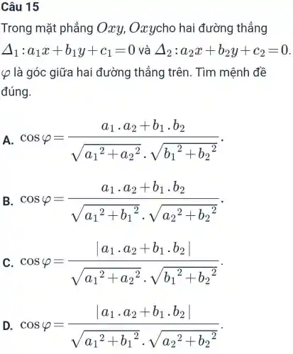 Câu 15 Trong mặt phẳng Oxy,Oxy cho hai đường thẳng Delta_(1):a_(1)x+b_(1)y+c_(1)=0 và Delta_(2):a_(2)x+b_(2)y+c_(2)=0 . varphi là góc giữa hai đường thẳng trên. Tìm mệnh đề đúng. A. cos varphi=(a_(1)*a_(2)+b_(1)*b_(2))/(sqrt(a_(1)^(2)+a_(2)^(2))*sqrt(b_(1)^(2)+b_(2)^(2))) . в. cos varphi=(a_(1)*a_(2)+b_(1)*b_(2))/(sqrt(a_(1)^(2)+b_(1)^(2))*sqrt(a_(2)^(2)+b_(2)^(2))) . D. cos varphi=(|a_(1)*a_(2)+b_(1)*b_(2)|)/(sqrt(a_(1)^(2)+b_(1)^(2))*sqrt(a_(2)^(2)+b_(2)^(2))) .