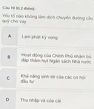 Câu 19 (0,2 điểm): Yếu tố nào không làm dịch chuyến đường cầu quỹ cho vay A Lạm phát kỳ vọng B Hoạt động của Chính Phủ nhằm bù đắp thâm hụt Ngân sách Nhà nước C Khá năng sinh lời của các cơ hội đầu tư D Thu nhập và của cải