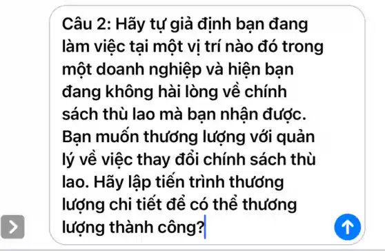 Câu 2: Hãy tự giả định bạn đang làm việc tại một vị trí nào đó trong một doanh nghiệp và hiện bạn đang không hài lòng về chính sách thù lao mà bạn nhận được. Bạn muốn thương lượng với quản lý về việc thay đổi chính sách thù lao. Hãy lập tiến trình thương lượng chi tiết để có thể thương lượng thành công?