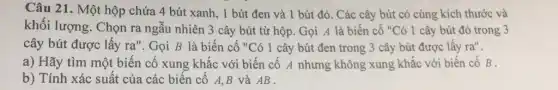 Câu 21. Một hộp chứa 4 bút xanh, 1 bút đen và 1 bút đỏ. Các cây bút có cùng kích thước và khối lượng. Chọn ra ngẫu nhiên 3 cây bút từ hộp. Gọi A là biến cố "Có 1 cây bút đỏ trong 3 cây bút được lấy ra". Gọi B là biến cố "Có 1 cây bút đen trong 3 cây bút được lấy ra". a) Hãy tìm một biến cố xung khắc với biến cố A nhưng không xung khắc với biến cố B . b) Tính xác suất của các biến cố A,B và AB .