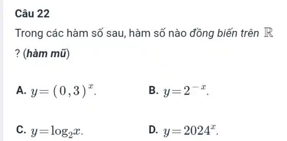 Câu 22 Trong các hàm số sau, hàm số nào đồng biến trên R ? (hàm mũ) A. y=(0,3)^(x) . B. y=2^(-x) . C. y=log_(2)x . D. y=2024^(x) .