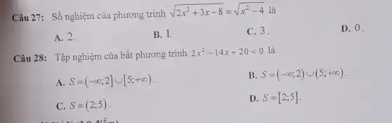 Câu 27: Số nghiệm của phương trình sqrt(2x^(2)+3x-8)=sqrt(x^(2)-4) là A. 2 . B. 1 . C. 3 . D. 0 . Câu 28: Tập nghiệm của bất phương trình 2x^(2)-14 x+20 < 0 là A. S=(-oo;2]uu[5;+oo) . B. S=(-oo;2)uu(5;+oo) . C. S=(2;5) . D. S=[2;5] .