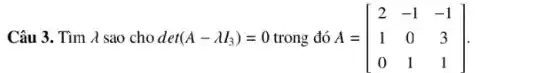 Câu 3. Tìm lambda sao cho det(A-lambdaI_(3))=0 trong đó A=[[2,-1,-1],[1,0,3],[0,1,1]] .