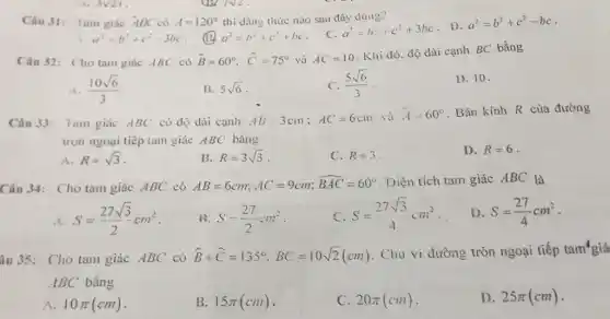 Câu 31: Tam giác ABC có A=120° thì đãng thức nào sau đây đủng? a^(2)=b^(2)+c^(2)-3bc . (13. a^(2)=b^(2)+c^(2)+bc . C. a^(2)=b^(2)+c^(2)+3bc . D. a^(2)=b^(2)+c^(2)-bc . Cân 32: Cho tam giác ABC có hat(B)=60°, hat(C)=75° và AC=10 . Khi đó, độ dài cạnh BC bằng A. (10sqrt6)/(3) B. 5sqrt6 . C. (5sqrt6)/(3) . 1). 10 . Câu 33: Tain giác ABC có độ dài cạnh AB=3cm;AC=6cm và hat(A)=60° . Bán kính R cùa đường tròn ngoại tiếp tam giác ABC bằng A. R=sqrt3 . B. R=3sqrt3 . C. R=3 . D. R=6 . Câu 34: Cho tam giác ABC có AB=6cm;AC=9cm; widehat(BAC)=60° . Diện tích tam giác ABC là A. S=(27sqrt3)/(2)cm^(2) . B, S-(27)/(2)-m^(2) . C. S=(27sqrt3)/(4)cm^(2) . D. S=(27)/(4)cm^(2) . Âu 35: Cho tam giác ABC có widehat(B)+ widehat(C)=135°,BC=10sqrt2(cm) . Chu vi đường tròn ngoại tiếp tam'giá ABC bằng A. 10 pi(cm) . B. 15 pi(cm) . C. 20 pi(cm) . D. 25 pi(cm) .