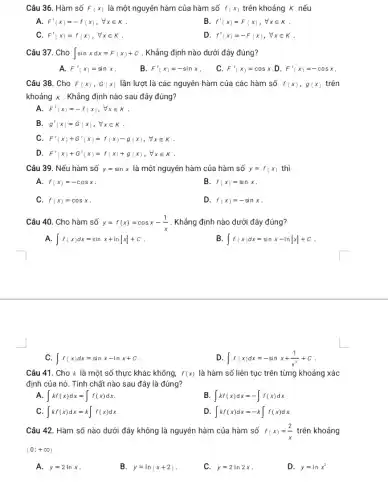 Câu 36. Hàm số F_((x)) là một nguyên hàm của hàm số f_((x)) trên khoáng K nếu A. F^(')(x)=-f(x),AA x in K . B. f^(')(x)=F(x),AA x in K . C. F^(')(x)=f(x),AA x in K . D. f^(')(x)=-F(x),AA x in K . Câu 37. Cho int sin xdx=F(x)+C . Khẩng định nào dưới đây đúng? A. F^(')(x)=sin x . B. F^(')(x)=-sin x . C. F^(')(x)=cos x .D. F^(')(x)=-cos x . Câu 38. Cho F(x),G(x) lần lượt là các nguyên hàm của các hàm số f(x),g(x) trên khoáng K . Khẳng định nào sau đây đúng? A. F^(')(x)=-f(x),AA x in K . B. g^(')(x)=G(x),AA x in K . C. F^(')(x)+G^(')(x)=f(x)-g(x),AA x in K . D. F^(')(x)+G^(')(x)=f(x)+g(x),AA x in K . Câu 39. Nếu hàm số y=sin x là một nguyên hàm của hàm số y=f(x) thì A. f(x)=-cos x . B. f(x)=sin x . C. f(x)=cos x . D. f(x)=-sin x . Câu 40. Cho hàm số y=f(x)=cos x-(1)/(x) . Khẳng định nào dưới đây đúng? A. int f(x)dx=sin x+ln |x|+C . B. int f(x)dx=sin x-ln |x|+C . C. int f(x)dx=sin x-ln x+C . D. int f(x)dx=-sin x+(1)/(x^(2))+c . Câu 41. Cho k là một số thực khác không, f(x) là hàm số liên tục trên từng khoáng xác định của nó. Tính chất nào sau đây là đúng? A. int kf(x)dx=int f(x)dx . B. int kf(x)dx=-int f(x)dx . C. int kf(x)dx=k int f(x)dx . D. int kf(x)dx=-k int f(x)dx . Câu 42. Hàm số nào dưới đây không là nguyên hàm của hàm số f(x)=(2)/(x) trên khoáng (0;+oo) A. y=2ln x . B. y=ln(x+2) . C. y=2ln 2x . D. y=ln x^(2)