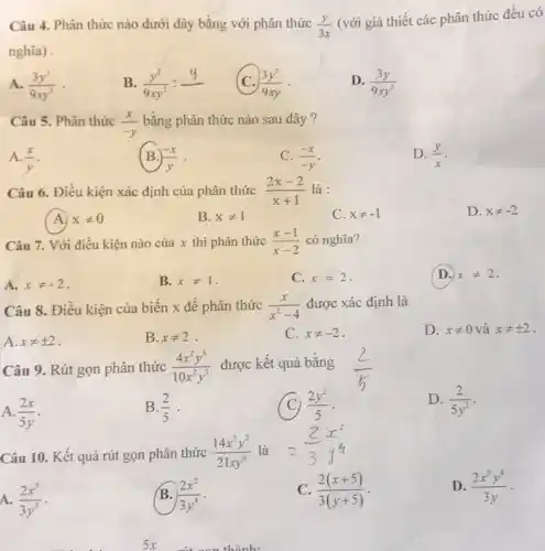 Câu 4. Phân thức nào dưới đây bằng với phân thức (y)/(3x) (với giả thiết các phân thức đều có nghia) . A. (3y^(2))/(9xy^(2)) . B. (y^(2))/(9xy^(2))=(y)/() C. (3y^(2))/(9xy) . D. (3y)/(9xy^(2)) Câu 5. Phân thức (x)/(-y) bằng phân thức nào sau đây ? A. (x)/(y) . (B.) (-x)/(y) . C. (-x)/(-y) . D. (y)/(x) . Câu 6. Điều kiện xác định của phân thức (2x-2)/(x+1) là : A. x!=0 B. x!=1 C. x!=-1 D. x!=-2 Câu 7. Với điều kiện nào của x thì phân thức (x-1)/(x-2) có nghĩa? A. x!=-2 . B. x!=1 . C. x=2 . D. x!=2 . Câu 8. Điều kiện của biến x để phân thức (x)/(x^(2)-4) được xác định là A. x!=+-2 . B. x!=2 . C. x!=-2 . D. x!=0 và x!=+-2 . Câu 9. Rút gọn phân thức (4x^(2)y^(5))/(10x^(2)y^(3)) được kết quả bằng (2)/(5) A. (2x)/(5y) . B. (2)/(5) . (C) (2y^(2))/(5) . D. (2)/(5y^(2)) . Câu 10. Kết quả rút gọn phân thức (14x^(3)y^(2))/(21 xy^(6)) là =(2)/(3)x^(2) A. (2x^(3))/(3y^(3)) . B. (2x^(2))/(3y^(4)) . C. (2(x+5))/(3(y+5)) . D. (2x^(2)y^(4))/(3y) .