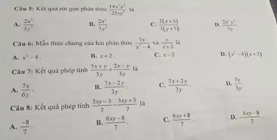 Câu 5: Kết quà rút gọn phân thức (14x^(3)y^(2))/(21 xy^(6)) là A. (2x^(3))/(3y^(3)) . B. (2x^(2))/(3y^(4)) C. (2(x+5))/(3(y+5)) D. (2x^(2)y^(4))/(3y) Câu 6: Mẫu thức chung của hai phân thức (3x)/(x^(2)-4) và (x)/(x+2) là A. x^(2)-4 . B. x+2 . C. x-2 . D. (x^(2)-4)(x+2) Câu 7: Kết quả phép tính (5x+y)/(3y)+(2x-y)/(3y) là A. (7x)/(6y) . B. (7x-2y)/(3y) . C. (7x+2y)/(3y) . D. (7x)/(3y) . Câu 8: Kết quả phép tính (3xy-3)/(7)-(3xy+5)/(7) là A. (-8)/(7) . B. (6xy-8)/(7) . C. (6xy+8)/(7) . D. -(6xy-8)/(7) .