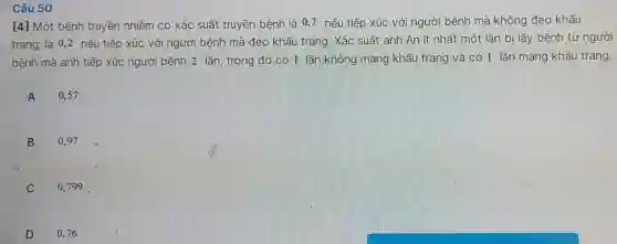 Câu 50 [4] Một bệnh truyền nhiễm có xác suất truyền bệnh là 0,7 nếu tiếp xúc với người bệnh mà không đeo khấu trang; là 0,2 nếu tiếp xúc với người bệnh mà đeo khẩu trang. Xác suất anh An ít nhất một lân bị lây bệnh từ người bệnh mà anh tiếp xúc người bệnh 2 lần, trong đó có 1 lần không mang khẩu trang và có 1 lần mang khấu trang. A quad0,57 . B quad0,97 . C 0,799 . D quad0,76 .