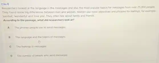 Câu 6 Researchers looked at the language in the messages and also the most popular topics for messages from over 75,000 people. They found some big differences between men and women. Women use more adjectives and phrases for feelings, for example: 'excited', 'wonderful' and 'love you'. They often talk about family and friends. According to the passage, what did researchers look at? A The phones people use to send messages B The language and the topics of messages C The feelings in messages D The number of people who send messages