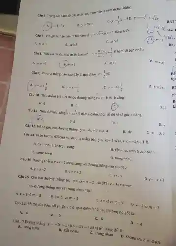 Câu 6. Trong các hàm số bạc nhất sau, hàm nào là hàm nghich biến: A. y=1-3x B. y=5x-1 c. y=(1)/(2)x-5 D. y=-sqrt7+sqrt2x BÀ Câu 7. Với giả trị nào của m thì hàm số y=sqrt(3-m)x+5 đồng biến : 3-mx_(x) Bài 1 A. m!=3 B. m >= 3 C. m <= 3 (a); (D) m < 3 Bài Câu 8. Với giá trị nào của m thi hàm số y=(m+1)/(m-1)x+(7)/(2) là hàm số bậc nhất: A. m!=-1 B. m!=1 C. m > 1 D. m!=+-1 Câu 9. Đường thẳng nào sao đây đị qua điếm A(-(1)/(2);0) A. y=x+(1)/(2) B. y=x-(1)/(2) C. y=-x+(1)/(2) D. y=2x-1 Câu 10. Nêu điểm B(1;-2) thuộc đường thẳng y=x-b thì b bả̉ng: A. -3 B. -1 (C.) beta D. -1 Câu 11. Nếu đường thẳng y^(3)=a^(-1)+5 đi qua điểm A(-1;3) thi hệ số góc a bằng : A. -1 B. 2 C. 1 D. -2 Câu 12. Hê số góc của đường thẳng: y=-4x+9 là:A. 4 B. -4x C. -4 D. 9 Câu 13. Vi tri tương đối của hai đường thẳng (d_(1)) : y=3x+1 và (d_(2)):y=-2x+1 là: A. Cắt nhau trên trục tung. C. song song B. Căt nhau trên trục hoành. D. trùng nhau. Câu 14. Đường thẳng y=x-2 song song với đường thẳng nào sau đây: A. y=x-2 B. y=x+2 c. y=-x D. y=-x+2 Câu 15. Cho hai đường thẳng: (d) : y=2x+m-2 và (d^(')):y=kx+4-m . Hai đường thảng này sẽ trùng nhau nếu : A. k=2 và m=3 B. k=-1 và m=3 C. k=-2 và m=3 D. k=2 và m=-3 Câu 16: Đồ thị của hàm số y=3x+b đi qua điểm B(2;2) thì tung độ gốc là: A. 4 B. 3 C. 6 D. -4 Cạu 17 Đường thẳng: y=-2x+1 và y=2x-1 cơ vị trí tương đồi là: A. song song B. Căt nhau C. trùng nhau D. Không xác đinh được