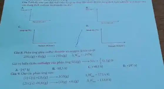 Câu 7.Đō thị nào sau đây thể hiện đủng sư thay đói nhiệt độ khi dung dịch hydrochloric acid được cho vào dung dịch sodium hydroxide tời dư? A. Naitr dorc The sich HCl (cm ? C. B. D. The tichticl (cm^(2)) Câu 8. Phản ứng giữa sulfur dioxide và oxygen là tỏa nhiệt 2SO_(2)(g)+O_(2)(g)longrightarrow2SO_(3)(g)quadDelta_(1)H_(298)^(n)=-197kJ Giá trị biến thiên enthalpy của phản ứng SO_(3)(g)longrightarrowSO_(2)+(1)/(2)O_(2)(g) là A. -197kJ B. -98,5kJ C. +98,5kJ D. +197kJ Câu 9. Cho các phản ứng sau: (1)C(s)+CO_(2)(g)longrightarrow2CO(g) Delta,H_(500)^(n)=173,6kJ (2)C(s)+H_(2)O(g)longrightarrowCO(g)+H_(2)(g) Delta,H_(s 00)^(0)=133,8kJ