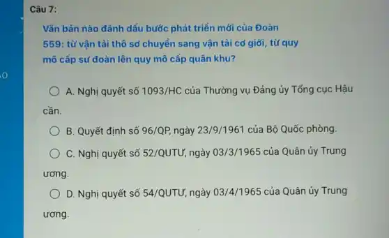 Câu 7: Văn bàn nào đánh dấu bước phát triển mới của Đoàn 559: từ vận tải thô sơ chuyền sang vận tải cơ giới, từ quy mô cấp sư đoàn lên quy mô cấp quân khu? A. Nghị quyết số 1093/HC của Thường vụ Đảng ủy Tổng cục Hậu cần. B. Quyết định số 96/QP, ngày 23/9/1961 của Bộ Quốc phòng. C. Nghị quyết số 52/QUTƯ, ngày 03/3/1965 của Quân ủy Trung ương. D. Nghị quyết số 54/QUTU', ngày 03/4/1965 của Quân ủy Trung ương.