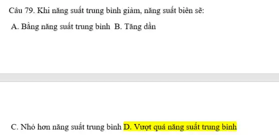 Câu 79. Khi năng suất trung bình giảm, năng suất biên sẽ: A. Bằng năng suất trung bình B . Tăng dần C . Nhỏ hơn năng suất trung bình D . Vượt quá năng suất trung bình