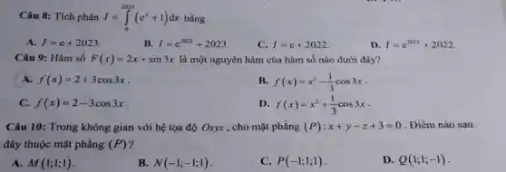 Câu 8: Tích phân I=int_(0)^(2023)(e^(x)+1)dx bằng A. I=e+2023 . B. I=e^(2023)+2023 . C. I=e+2022 . D. I=e^(2023)+2022 . Câu 9: Hàm số F(x)=2x+sin 3x là một nguyên hàm của hàm số nào dưới đây? A. f(x)=2+3cos 3x . B. f(x)=x^(2)-(1)/(3)cos 3x . C. f(x)=2-3cos 3x . D. f(x)=x^(2)+(1)/(3)cos 3x . Câu 10: Trong không gian với hệ tọa độ Oxyz , cho mặt phẳng (P):x+y-z+3=0 . Điềm nào sau đây thuộc mặt phẳng (P) ? A. M(1;1;1) . B. N(-1;-1;1) . C. P(-1;1;1) . D. Q(1;1;-1) .