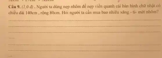 Câu 9. (1,0 đ). Người ta dùng nẹp nhôm để nẹp viền quanh cái bàn hình chữ nhật có chiều dài 140cm , rộng 80cm . Hỏi người ta cần mua bao nhiêu xăng - ti- mét nhôm?