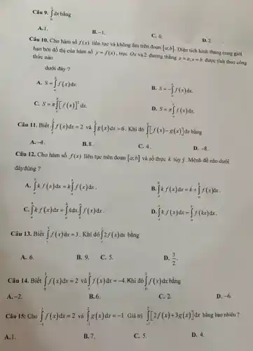 Câu 9. int_(0)^(1)dx bằng A. 1 . B. -1 . C. 0 . D. 2 . Câu 10. Cho hàm số f(x) liên tục và không âm trên đoạn [a;b] . Diện tích hình thang cong giới hạn bởi đồ thị của hàm số y=f(x) , trục Ox và 2 đường thẳng x=a,x=b được tính theo công thức nào dưới đây ? A. S=int_(a)^(b)f(x)dx . B. S=-int_(a)^(b)f(x)dx . C. S=piint_(a)^(b)[f(x)]^(2)dx D. S=piint_(a)^(b)f(x)dx . Câu 11. Biết int_(1)^(2)f(x)dx=2 và int_(1)^(2)g(x)dx=6 . Khi đó int_(1)^(2)[f(x)-g(x)]dx bằng A. -4 . B. 8 . C. 4 . D. -8 . Câu 12. Cho hàm số f(x) liên tục trên đoạn [a;b] và số thực k tùy ý. Mệnh đề nào dưới đâyđúng ? A. int_(a)^(b)kf(x)dx=kint_(a)^(b)f(x)dx . B. int_(a)^(b)kf(x)dx=k+int_(a)^(b)f(x)dx . C. int_(a)^(b)kf(x)dx=int_(a)^(b)kdx*int_(b)^(a)f(x)dx . D. int_(a)^(b)kf(x)dx=int_(a)^(b)f(kx)dx . Câu 13. Biết int_(1)^(3)f(x)dx=3 . Khi đó int_(1)^(3)2f(x)dx bằng A. 6 . B. 9 . C. 5 . D. (3)/(2) . Câu 14. Biết int_(0)^(1)f(x)dx=2 và int_(1)^(3)f(x)dx=-4 . Khi đó int_(0)^(3)f(x)dx bằng A. -2 . B. 6 . C. 2 . D. -6 . Câu 15: Cho int_(-1)^(2)f(x)dx=2 và int_(-1)^(2)g(x)dx=-1 . Giá trị int_(-1)^(2)[2f(x)+3g(x)]dx bằng bao nhiêu ? A. 1. B. 7 . C. 5 . D. 4 .