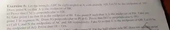 Exercise 6: Let the triangle. ABC be right-angled at A with altitude AH . Let M be the midpoint of AII . Draw point K so that A is the midpoint of BK . a) Prove that CM is perpendicular to HK . b) Take point I so that H is the midpoint of BI . Take point P such that A is the midpoint of PI. Take any point T in segment IK. Draw IG perpendicular to PI at G . Prove that HG is perpendicular to PG . c) Call E and N the midpoints of AC and AB respectively. Take Q so that E is the midpoint of QB , Let O be the midpoint of /_Q . Prove that OI=OA .