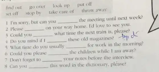 find out go over look up put off set off stop by take care of throw away 1I 'm sorty, but can you the meeting until next week? 2 Please on your way home. Id love to see you. 3 Could you what time the next train is, please? 4 Do you mind if I these old magazines? tap dr 5 What time do you usually for work in the morning? 6 Could you please the children while I am away? 7 Don't forget to your notes before the interview. 8 Can you this word in the dictionary, please?