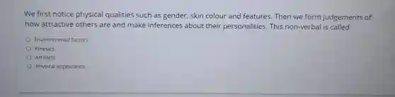 We first notice physical qualities such as gender, skin colour and features. Then we form judgements of how attractive others are and make inferences about their personalities. This non-verbal is called Environmental factors Kinesics Artifacts Physical appearance