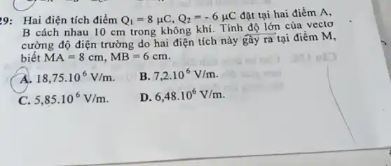 Hai điện tích điểm Q_(1)=8muC,Q_(2)=-6muC dật tại hai điềm A , B cách nhau 10cm trong không khí. Tính độ lớn của vectơ cường độ điện trường do hai điện tích này gây ra tại điềm M , biết MA=8cm,MB=6cm . A. 18,75*10^(6)V//m . B. 7,2*10^(6)V//m . C. 5,85*10^(6)V//m . D. 6,48*10^(6)V//m .