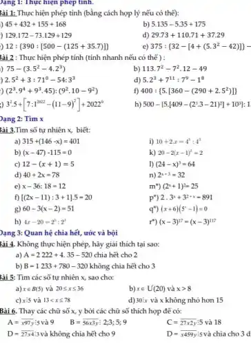 ài 1: Thực hiện phép tính (bằng cách hợp lý nếu có thê):  45+432+155+168 129.172-73.129+129 12: 390:[500-(125+35.7)   b) 5.135-5.35+175 129.172-73.129+129 d) 29.73+110.71+37.29 12:(390:[500-(125+35.7)]) e) 375:(32-[4+(5.3^(2)-42)])- 3ài 2 : Thực hiện phép tính (tính nhanh nếu có thể) : 75-(3.5^(2)-4.2^(3)) b) 113.7^(2)-7^(2).12-49 2.5^(2)+3:71^(0)-54:3^(3) d) 5.2^(3)+7^(11):7^(9)-1^(8) ) (2^(3)*9^(4)+9^(3)*45):(9^(2)*10-9^(2)) f) 400:(5.[360-(290+2.5^(2))]) 3^(2).5+[7:1^(2022)-(11-9)^(2)]+2022^(0) h) 500-(5.[409-(2^(3).3-21)^(2)]+10^(3)):1 Pạng 2: Tìm x ài 3.Tìm số tự nhiên x , biết: a) 315+(146-x)=401 i) 10+2x=4^(5):4^(3) b) (x-47)-115=0 k) 20-2(x-1)^(2)=2 c) 12-(x+1)=5 l) (24-x)^(3)=64 d) 40+2x=78 n) 2^(x+3)=32 e) x-36:18=12 m) (2^(x)+1)^(2)=25 f) [(2x-11):3+1].5=20 p) 2*3^(x)+3^(2+x)=891 g) 60-3(x-2)=51 {:q^(**))(x+6)(5^(x)-1)=0 h) 4x-20=2^(5):2^(3) {:r^(**))(x-3)^(17)=(x-3)^(117) Pạng 3: Quan hệ chia hết, ước và bội ài 4. Không thực hiện phép, hãy giải thích tại sao: a) A=2222+4.35-520 chia hết cho 2 b) B=1233+780-320 không chia hết cho 3 3ài 5: Tìm các số tự nhiên x , sao cho: a) x in B(5) và 20 <= x <= 36 b) x inU^(')(20) và x > 8 c) x:5 và 13 < x <= 78 d) 30:x và x không nhó hơn 15 Bài 6. Thay các chữ số x , y bơi các chữ số thích hợp để có: A= bar(x)97 y:5 và 9quadB= bar(56 x3y):2;3;5;9 C= bar(27 x2y):5 và 18 D= bar(27 xx4) :3 và không chia hết cho 9 D= bar(x 459 y):5 và chia cho 3d