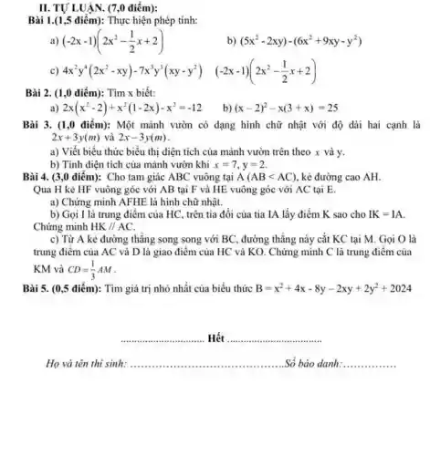 II. TỰ LUÂN. (7,0 điểm): Bài 1.(1,5 điểm): Thực hiện phép tính: a) (-2x-1)(2x^(2)-(1)/(2)x+2) b) (5x^(2)-2xy)-(6x^(2)+9xy-y^(2)) c) 4x^(2)y^(4)(2x^(2)-xy)-7x^(3)y^(3)(xy-y^(2))quad(-2x-1)(2x^(2)-(1)/(2)x+2) Bài 2. (1,0 điểm): Tìm x biết: a) 2x(x^(2)-2)+x^(2)(1-2x)-x^(2)=-12 b) (x-2)^(2)-x(3+x)=25 Bài 3. (1,0 điểm): Một mảnh vườn có dạng hình chữ nhật với độ dài hai cạnh là 2x+3y(m) và 2x-3y(m) . a) Viết biểu thức biểu thị diện tích của mảnh vườn trên theo x và y . b) Tính diện tích của mảnh vườn khi x=7,y=2 . Bài 4. (3,0 điểm): Cho tam giác ABC vuông tại A(AB < AC) , kẻ đường cao AH . Qua H kẻ HF vuông góc với AB tại F và HE vuông góc với AC tại E . a) Chứng minh AFHE là hình chữ nhật. b) Gọi I là trung điểm của HC , trên tia đối của tia IA lấy điểm K sao cho IK=IA . Chứng minh HK////AC . c) Từ A kẻ đường thẳng song song với BC , đường thẳng này cắt KC tại M . Gọi O là trung điểm của AC và D là giao điểm của HC và KO . Chứng minh C là trung điểm của KM và CD=(1)/(3)AM . Bài 5. (0,5:} điểm): Tìm giá trị nhỏ nhất của biểu thức B=x^(2)+4x-8y-2xy+2y^(2)+2024 Hết Họ và tên thi sinh: ..Số báo danh: