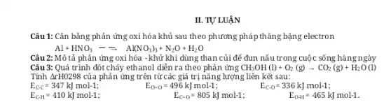 II. TỰ LUẬN Câu 1: Cân bằng phản ứng oxi hóa khủ sau theo phương pháp thăng bặng electron Al+HNO_(3)-=Al(NO_(3))_(3)+N_(2)O+H_(2)O Câu 2: Mô tả phản ứng oxi hóa - khử khi dùng than củi dể đun nấu trong cuộc sống hàng ngày Câu 3: Quá trình dốt cháy ethanol diễn ra theo phản ứng CH_(3)OH(l)+O_(2)(g)rarrCO_(2)(g)+H_(2)O (l) Tính DeltarH0298 của phản ửng trên từ các giá trị năng lượng liên kết sau: E_(C-C)=347kJmol-1 ; E_(C-H)=410kJmol-1;  E_(O=0)=496kJmol-1;,E_(C-O)=336kJmol-1; E_(C=0)=805kJmol-1;,E_(O-H)=465kJmol-1.